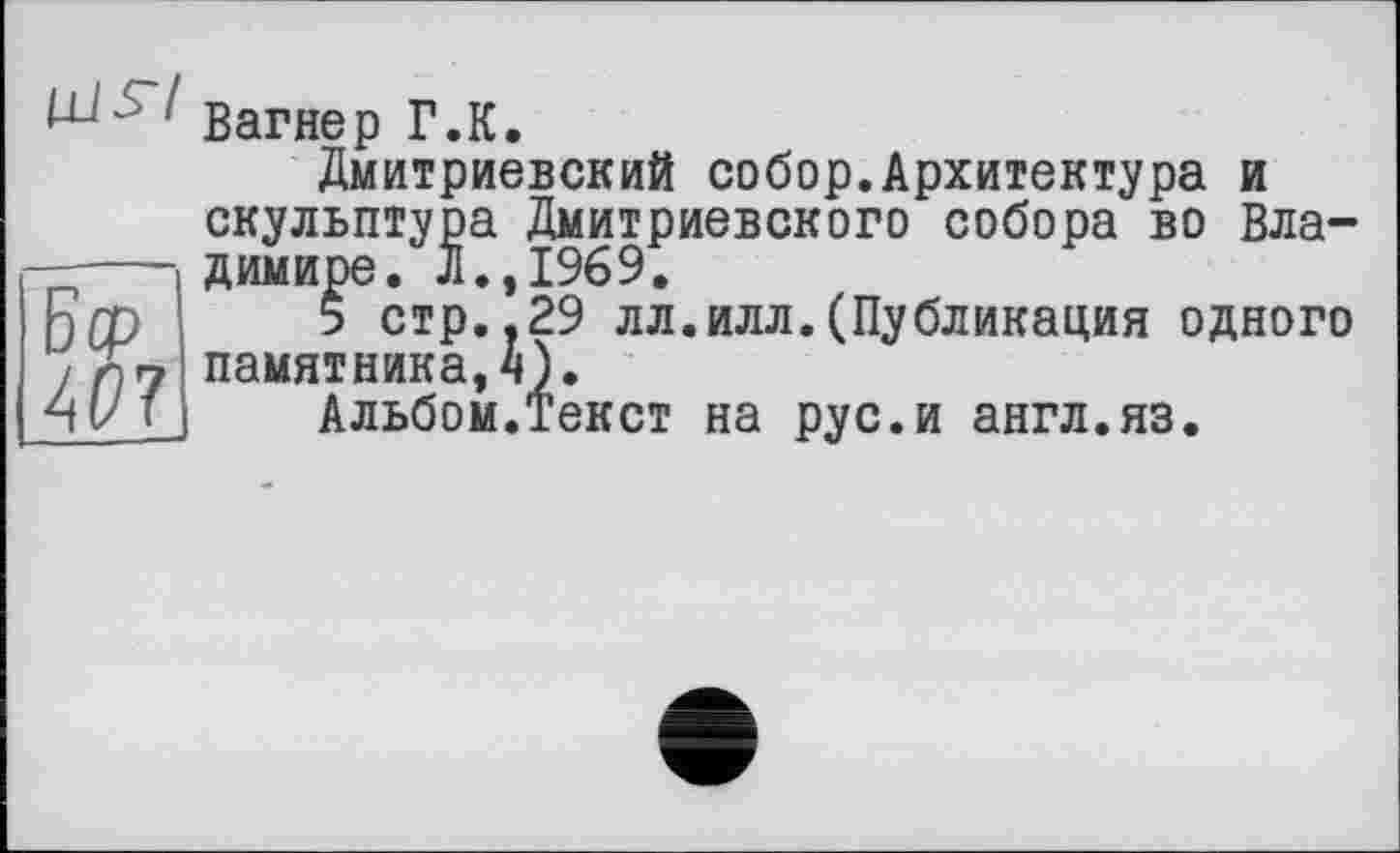 ﻿1 Вагнер Г.К.
Дмитриевский собор.Архитектура и скульптура Дмитриевского собора во Владимире. л.,1969.
5 стр..29 лл.илл.(Публикация одного памятника, 4).
Альбом.Текст на рус.и англ.яз.